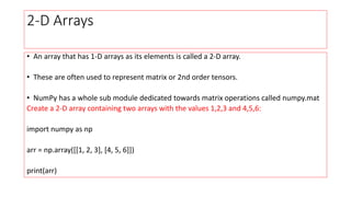 2-D Arrays
• An array that has 1-D arrays as its elements is called a 2-D array.
• These are often used to represent matrix or 2nd order tensors.
• NumPy has a whole sub module dedicated towards matrix operations called numpy.mat
Create a 2-D array containing two arrays with the values 1,2,3 and 4,5,6:
import numpy as np
arr = np.array([[1, 2, 3], [4, 5, 6]])
print(arr)
 