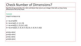 Check Number of Dimensions?
NumPy Arrays provides the ndim attribute that returns an integer that tells us how many
dimensions the array have.
Example
import numpy as np
a = np.array(42)
b = np.array([1, 2, 3, 4, 5])
c = np.array([[1, 2, 3], [4, 5, 6]])
d = np.array([[[1, 2, 3], [4, 5, 6]], [[1, 2, 3], [4, 5, 6]]])
print(a.ndim)
print(b.ndim)
print(c.ndim)
print(d.ndim)
 