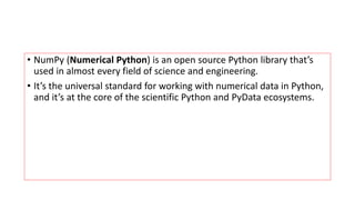 • NumPy (Numerical Python) is an open source Python library that’s
used in almost every field of science and engineering.
• It’s the universal standard for working with numerical data in Python,
and it’s at the core of the scientific Python and PyData ecosystems.
 