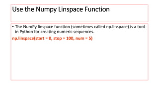 Use the Numpy Linspace Function
• The NumPy linspace function (sometimes called np.linspace) is a tool
in Python for creating numeric sequences.
np.linspace(start = 0, stop = 100, num = 5)
 