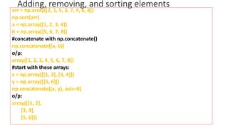 Adding, removing, and sorting elements
arr = np.array([2, 1, 5, 3, 7, 4, 6, 8])
np.sort(arr)
a = np.array([1, 2, 3, 4])
b = np.array([5, 6, 7, 8])
#concatenate with np.concatenate()
np.concatenate((a, b))
o/p:
array([1, 2, 3, 4, 5, 6, 7, 8])
#start with these arrays:
x = np.array([[1, 2], [3, 4]])
y = np.array([[5, 6]])
np.concatenate((x, y), axis=0)
o/p:
array([[1, 2],
[3, 4],
[5, 6]])
 