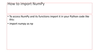 How to import NumPy
• To access NumPy and its functions import it in your Python code like
this:
• import numpy as np
 