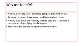 Why use NumPy?
• NumPy arrays are faster and more compact than Python lists.
• An array consumes less memory and is convenient to use.
• NumPy uses much less memory to store data and it provides a
mechanism of specifying the data types.
• This allows the code to be optimized even further.
 