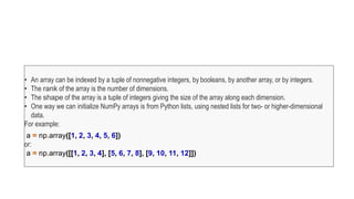 • An array can be indexed by a tuple of nonnegative integers, by booleans, by another array, or by integers.
• The rank of the array is the number of dimensions.
• The shape of the array is a tuple of integers giving the size of the array along each dimension.
• One way we can initialize NumPy arrays is from Python lists, using nested lists for two- or higher-dimensional
data.
For example:
a = np.array([1, 2, 3, 4, 5, 6])
or:
a = np.array([[1, 2, 3, 4], [5, 6, 7, 8], [9, 10, 11, 12]])
 