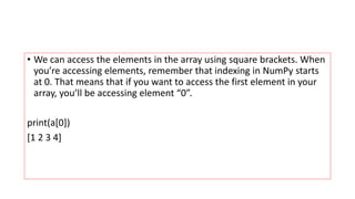 • We can access the elements in the array using square brackets. When
you’re accessing elements, remember that indexing in NumPy starts
at 0. That means that if you want to access the first element in your
array, you’ll be accessing element “0”.
print(a[0])
[1 2 3 4]
 