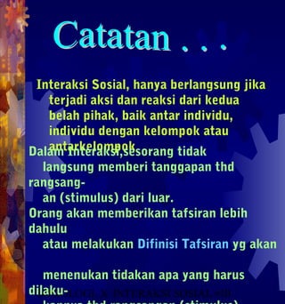 Interaksi Sosial, hanya berlangsung jika
   terjadi aksi dan reaksi dari kedua
   belah pihak, baik antar individu,
   individu dengan kelompok atau
   antarkelompok
Dalam Interaksi,sesorang tidak
  langsung memberi tanggapan thd
rangsang-
  an (stimulus) dari luar.
Orang akan memberikan tafsiran lebih
dahulu
  atau melakukan Difinisi Tafsiran yg akan

   menenukan tidakan apa yang harus
dilaku-
 SOSIOLOGI X INTERAKSI SOSIAL #10
                                1
 