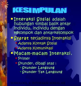  Interaksi   Sosial adalah
  hubungan timbal balik antar
  individu, individu dengan
  kelompok dan antarkelompok
 Syarat terjadinya Interakisi
   Adanya Kontak Sosial
   Adanya Komunikasi

 Macam-macam          Interaksi ,
   Primer
   Skunder,   dibagi atas :
      Skunder Langsung
      Skunder Tak Langsung




SOSIOLOGI X INTERAKSI SOSIAL #11
                               1
 