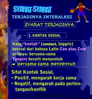 TERJADINYA INTERALKSI
      SYARAT TERJADINYA


        1. KONTAK SOSIAL

Kata “kontak” (contact, Inggris)
berasal dari bahasa Latin Con atau Cum
ar-tinya: bersama-sama
Tangere berarti menyentuh
 bersama-sama menyentuh
Sifat Kontak Sosial,
• Positif, mengarah kerja sama
• Negatif, mengarah pada perten-
  tangan/konflik
SOSIOLOGI X INTERAKSI SOSIAL #51
 