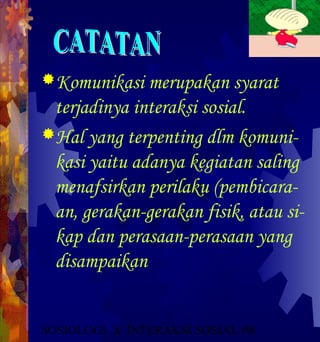 Komunikasi merupakan syarat
 terjadinya interaksi sosial.
Hal yang terpenting dlm komuni-
 kasi yaitu adanya kegiatan saling
 menafsirkan perilaku (pembicara-
 an, gerakan-gerakan fisik, atau si-
 kap dan perasaan-perasaan yang
 disampaikan


SOSIOLOGI X INTERAKSI SOSIAL #91
 