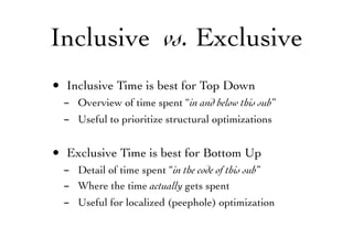 Inclusive vs. Exclusive
• Inclusive Time is best for Top Down
- Overview of time spent “in and below this sub”
- Useful to prioritize structural optimizations
• Exclusive Time is best for Bottom Up
- Detail of time spent “in the code of this sub”
- Where the time actually gets spent
- Useful for localized (peephole) optimization
 