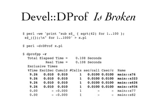 Devel::DProf Is Broken
$ perl -we 'print "sub s$_ { sqrt(42) for 1..100 };
s$_({});n" for 1..1000' > x.pl
$ perl -d:DProf x.pl
$ dprofpp -r
Total Elapsed Time = 0.108 Seconds
Real Time = 0.108 Seconds
Exclusive Times
%Time ExclSec CumulS #Calls sec/call Csec/c Name
9.26 0.010 0.010 1 0.0100 0.0100 main::s76
9.26 0.010 0.010 1 0.0100 0.0100 main::s323
9.26 0.010 0.010 1 0.0100 0.0100 main::s626
9.26 0.010 0.010 1 0.0100 0.0100 main::s936
0.00 - -0.000 1 - - main::s77
0.00 - -0.000 1 - - main::s82
 