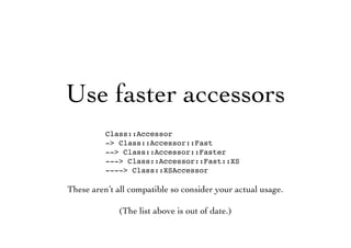 Use faster accessors
Class::Accessor
-> Class::Accessor::Fast
--> Class::Accessor::Faster
---> Class::Accessor::Fast::XS
----> Class::XSAccessor
These aren’t all compatible so consider your actual usage.
(The list above is out of date.)
 