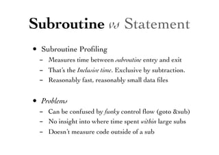 Subroutine vs Statement
• Subroutine Proﬁling
- Measures time between subroutine entry and exit
- That’s the Inclusive time. Exclusive by subtraction.
- Reasonably fast, reasonably small data ﬁles
• Problems
- Can be confused by funky control ﬂow (goto &sub)
- No insight into where time spent within large subs
- Doesn’t measure code outside of a sub
 