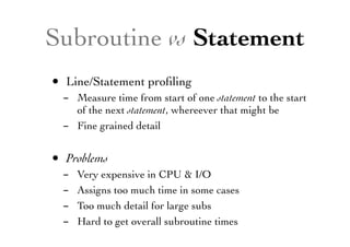 Subroutine vs Statement
• Line/Statement proﬁling
- Measure time from start of one statement to the start
of the next statement, whereever that might be
- Fine grained detail
• Problems
- Very expensive in CPU & I/O
- Assigns too much time in some cases
- Too much detail for large subs
- Hard to get overall subroutine times
 