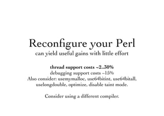 Reconﬁgure your Perl
can yield useful gains with little effort
thread support costs ~2..30%
debugging support costs ~15%
Also consider: usemymalloc, use64bitint, use64bitall,
uselongdouble, optimize, disable taint mode.
Consider using a different compiler.
 