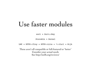 Use faster modules
sort ! Sort::Key
Storable ! Sereal
LWP ! HTTP::Tiny ! HTTP::Lite ! *::Curl ! Hijk
These aren’t all compatible or full-featured or ‘better’
Consider your actual needs
See http://neilb.org/reviews/
 