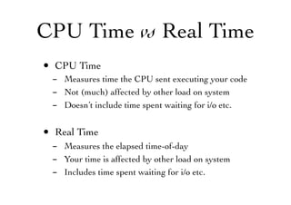 CPU Time vs Real Time
• CPU Time
- Measures time the CPU sent executing your code
- Not (much) affected by other load on system
- Doesn’t include time spent waiting for i/o etc.
• Real Time
- Measures the elapsed time-of-day
- Your time is affected by other load on system
- Includes time spent waiting for i/o etc.
 