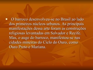    O barroco desenvolveu-se no Brasil ao lado dos primeiros núcleos urbanos. As principais manifestações dessa arte foram as construções religiosas levantadas em Salvador e Recife. Mas, o auge do barroco, manifestou-se nas cidades mineiras do Ciclo do Ouro, como Ouro Preto e Mariana. 