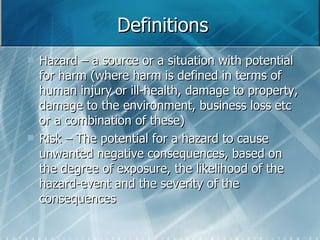 Definitions Hazard – a source or a situation with potential for harm (where harm is defined in terms of human injury or ill-health, damage to property, damage to the environment, business loss etc or a combination of these) Risk – The potential for a hazard to cause unwanted negative consequences, based on the degree of exposure, the likelihood of the hazard-event and the severity of the consequences 