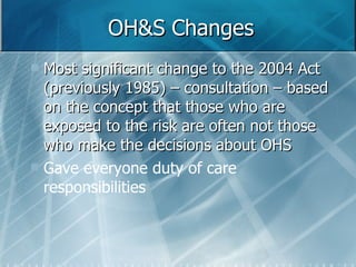 OH&S Changes Most significant change to the 2004 Act (previously 1985) – consultation – based on the concept that those who are exposed to the risk are often not those who make the decisions about OHS Gave everyone duty of care responsibilities 