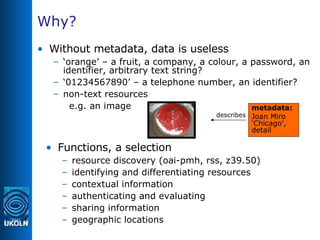 Why? Without metadata, data is useless ‘ orange’ – a fruit, a company, a colour, a password, an identifier, arbitrary text string? ‘ 01234567890’ – a telephone number, an identifier? non-text resources e.g. an image  Functions, a selection resource discovery (oai-pmh, rss, z39.50) identifying and differentiating resources contextual information authenticating and evaluating sharing information geographic locations metadata: Joan Miro ‘Chicago’, detail describes 