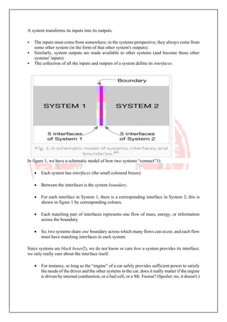 A system transforms its inputs into its outputs.
▪ The inputs must come from somewhere; in the systems perspective, they always come from
some other system (in the form of that other system's outputs).
▪ Similarly, system outputs are made available to other systems (and become those other
systems' inputs).
▪ The collection of all the inputs and outputs of a system define its interfaces.
In figure 1, we have a schematic model of how two systems “connect”1).
• Each system has interfaces (the small coloured boxes).
• Between the interfaces is the system boundary.
• For each interface in System 1, there is a corresponding interface in System 2; this is
shown in figure 1 by corresponding colours.
• Each matching pair of interfaces represents one flow of mass, energy, or information
across the boundary.
• So, two systems share one boundary across which many flows can occur, and each flow
must have matching interfaces in each system.
Since systems are black boxes2), we do not know or care how a system provides its interface;
we only really care about the interface itself.
• For instance, so long as the “engine” of a car safely provides sufficient power to satisfy
the needs of the driver and the other systems in the car, does it really matter if the engine
is driven by internal combustion, or a fuel cell, or a Mr. Fusion? (Spoiler: no, it doesn't.)
 