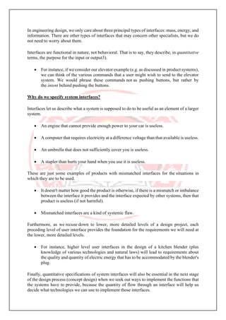 In engineering design, we only care about three principal types of interfaces: mass, energy, and
information. There are other types of interfaces that may concern other specialists, but we do
not need to worry about them.
Interfaces are functional in nature, not behavioral. That is to say, they describe, in quantitative
terms, the purpose for the input or output3).
• For instance, if we consider our elevator example (e.g. as discussed in product systems),
we can think of the various commands that a user might wish to send to the elevator
system. We would phrase these commands not as pushing buttons, but rather by
the intent behind pushing the buttons.
Why do we specify system interfaces?
Interfaces let us describe what a system is supposed to do to be useful as an element of a larger
system.
• An engine that cannot provide enough power to your car is useless.
• A computer that requires electricity at a difference voltage than that available is useless.
• An umbrella that does not sufficiently cover you is useless.
• A stapler than hurts your hand when you use it is useless.
These are just some examples of products with mismatched interfaces for the situations in
which they are to be used.
• It doesn't matter how good the product is otherwise, if there is a mismatch or imbalance
between the interface it provides and the interface expected by other systems, then that
product is useless (if not harmful).
• Mismatched interfaces are a kind of systemic flaw.
Furthermore, as we recuse down to lower, more detailed levels of a design project, each
preceding level of user interface provides the foundation for the requirements we will need at
the lower, more detailed levels.
• For instance, higher level user interfaces in the design of a kitchen blender (plus
knowledge of various technologies and natural laws) will lead to requirements about
the quality and quantity of electric energy that has to be accommodated by the blender's
plug.
Finally, quantitative specifications of system interfaces will also be essential in the next stage
of the design process (concept design) when we seek out ways to implement the functions that
the systems have to provide, because the quantity of flow through an interface will help us
decide what technologies we can use to implement those interfaces.
 