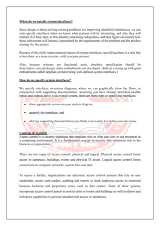 When do we specify system interfaces?
Since design is about solving existing problems (or improving identified imbalances), we can
only specify interfaces when we know what systems will be interacting, and why they will
interact. It is best, then, to first identify interacting subsystems, and then figure out exactly how
those subsystems will interact, constrained by the requirements of the problem and the product
strategy for the project.
Because of the richly interconnected nature of system interfaces, specifying them is a task that
is best done as a team exercise, with everyone present.
Also, because systems are functional units, interface specification should be
done before concept design, when embodiments are developed. (Indeed, coming up with good
embodiments rather depends on there being well-defined system interfaces.)
How do we specify system interfaces?
We specify interfaces on system diagrams, where we can graphically show the flows, in
conjunction with supporting documentation. Assuming you have already identified whatthe
inputs and outputs are to your overall system, there are three steps to specifying interfaces:
• draw appropriate arrows on your system diagram,
• quantify the interfaces, and
• add any supporting documentation you think is necessary to explain your decisions.
Controls & Security
Access control is a security technique that regulates who or what can view or use resources in
a computing environment. It is a fundamental concept in security that minimizes risk to the
business or organization.
There are two types of access control: physical and logical. Physical access control limits
access to campuses, buildings, rooms and physical IT assets. Logical access control limits
connections to computer networks, system files and data.
To secure a facility, organizations use electronic access control systems that rely on user
credentials, access card readers, auditing and reports to track employee access to restricted
business locations and proprietary areas, such as data centers. Some of these systems
incorporate access control panels to restrict entry to rooms and buildings as well as alarms and
lockdown capabilities to prevent unauthorized access or operations.
 
