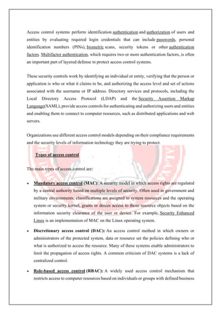 Access control systems perform identification authentication and authorization of users and
entities by evaluating required login credentials that can include passwords, personal
identification numbers (PINs), biometric scans, security tokens or other authentication
factors. Multifactor authentication, which requires two or more authentication factors, is often
an important part of layered defense to protect access control systems.
These security controls work by identifying an individual or entity, verifying that the person or
application is who or what it claims to be, and authorizing the access level and set of actions
associated with the username or IP address. Directory services and protocols, including the
Local Directory Access Protocol (LDAP) and the Security Assertion Markup
Language(SAML), provide access controls for authenticating and authorizing users and entities
and enabling them to connect to computer resources, such as distributed applications and web
servers.
Organizations use different access control models depending on their compliance requirements
and the security levels of information technology they are trying to protect.
Types of access control
The main types of access control are:
• Mandatory access control (MAC): A security model in which access rights are regulated
by a central authority based on multiple levels of security. Often used in government and
military environments, classifications are assigned to system resources and the operating
system or security kernel, grants or denies access to those resource objects based on the
information security clearance of the user or device. For example, Security Enhanced
Linux is an implementation of MAC on the Linux operating system.
• Discretionary access control (DAC): An access control method in which owners or
administrators of the protected system, data or resource set the policies defining who or
what is authorized to access the resource. Many of these systems enable administrators to
limit the propagation of access rights. A common criticism of DAC systems is a lack of
centralized control.
• Role-based access control (RBAC): A widely used access control mechanism that
restricts access to computer resources based on individuals or groups with defined business
 