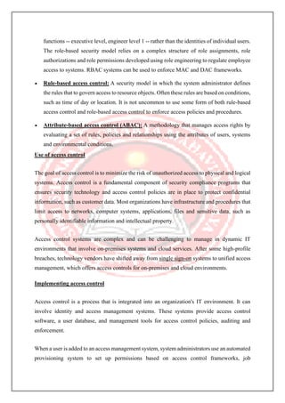 functions -- executive level, engineer level 1 -- rather than the identities of individual users.
The role-based security model relies on a complex structure of role assignments, role
authorizations and role permissions developed using role engineering to regulate employee
access to systems. RBAC systems can be used to enforce MAC and DAC frameworks.
• Rule-based access control: A security model in which the system administrator defines
the rules that to govern access to resource objects. Often these rules are based on conditions,
such as time of day or location. It is not uncommon to use some form of both rule-based
access control and role-based access control to enforce access policies and procedures.
• Attribute-based access control (ABAC): A methodology that manages access rights by
evaluating a set of rules, policies and relationships using the attributes of users, systems
and environmental conditions.
Use of access control
The goal of access control is to minimize the risk of unauthorized access to physical and logical
systems. Access control is a fundamental component of security compliance programs that
ensures security technology and access control policies are in place to protect confidential
information, such as customer data. Most organizations have infrastructure and procedures that
limit access to networks, computer systems, applications, files and sensitive data, such as
personally identifiable information and intellectual property.
Access control systems are complex and can be challenging to manage in dynamic IT
environments that involve on-premises systems and cloud services. After some high-profile
breaches, technology vendors have shifted away from single sign-on systems to unified access
management, which offers access controls for on-premises and cloud environments.
Implementing access control
Access control is a process that is integrated into an organization's IT environment. It can
involve identity and access management systems. These systems provide access control
software, a user database, and management tools for access control policies, auditing and
enforcement.
When a user is added to an access management system, system administrators use an automated
provisioning system to set up permissions based on access control frameworks, job
 