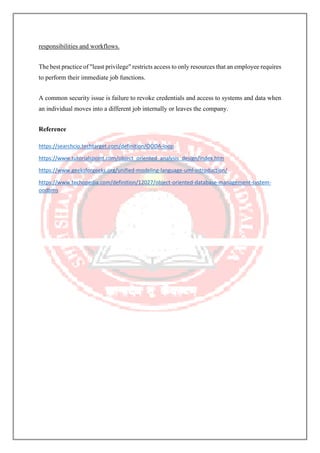 responsibilities and workflows.
The best practice of "least privilege" restricts access to only resources that an employee requires
to perform their immediate job functions.
A common security issue is failure to revoke credentials and access to systems and data when
an individual moves into a different job internally or leaves the company.
Reference
https://searchcio.techtarget.com/definition/OODA-loop
https://www.tutorialspoint.com/object_oriented_analysis_design/index.htm
https://www.geeksforgeeks.org/unified-modeling-language-uml-introduction/
https://www.techopedia.com/definition/12027/object-oriented-database-management-system-
oodbms
 