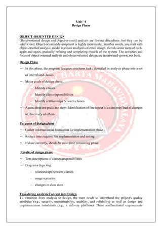 Unit- 4
Design Phase
OBJECT-ORIENTED DESIGN
Object-oriented design and object-oriented analysis are distinct disciplines, but they can be
intertwined. Object-oriented development is highly incremental; in other words, you start with
object-oriented analysis, model it, create an object-oriented design, then do some more of each,
again and again, gradually refining and completing models of the system. The activities and
focus of object-oriented analysis and object-oriented design are intertwined-grown, not built.
Design Phase
• In this phase, the program designer structures tasks identified in analysis phase into a set
of interrelated classes
• Major goals of design phase:
– Identify classes
– Identify class responsibilities
– Identify relationships between classes
• Again, these are goals, not steps; identification of one aspect of a class may lead to changes
in, discovery of others.
Purposes of design phase
• Gather information as foundation for implementation phase
• Reduce time required for implementation and testing
• If done correctly, should be most time consuming phase
Results of design phase
• Text descriptions of classes/responsibilities
• Diagrams depicting:
– relationships between classes
– usage scenarios
– changes in class state
Translating analysis Concept into Design
To transition from analysis to design, the team needs to understand the project's quality
attributes (e.g., security, maintainability, usability, and reliability) as well as design and
implementation constraints (e.g., a delivery platform). These nonfunctional requirements
 