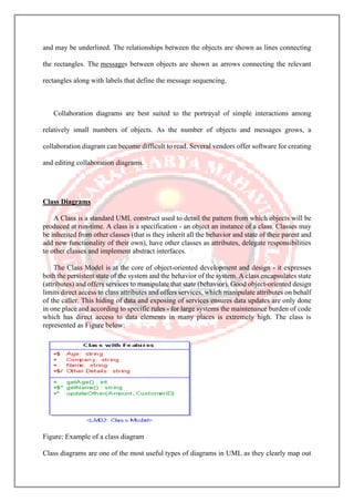 and may be underlined. The relationships between the objects are shown as lines connecting
the rectangles. The messages between objects are shown as arrows connecting the relevant
rectangles along with labels that define the message sequencing.
Collaboration diagrams are best suited to the portrayal of simple interactions among
relatively small numbers of objects. As the number of objects and messages grows, a
collaboration diagram can become difficult to read. Several vendors offer software for creating
and editing collaboration diagrams.
Class Diagrams
A Class is a standard UML construct used to detail the pattern from which objects will be
produced at run-time. A class is a specification - an object an instance of a class. Classes may
be inherited from other classes (that is they inherit all the behavior and state of their parent and
add new functionality of their own), have other classes as attributes, delegate responsibilities
to other classes and implement abstract interfaces.
The Class Model is at the core of object-oriented development and design - it expresses
both the persistent state of the system and the behavior of the system. A class encapsulates state
(attributes) and offers services to manipulate that state (behavior). Good object-oriented design
limits direct access to class attributes and offers services, which manipulate attributes on behalf
of the caller. This hiding of data and exposing of services ensures data updates are only done
in one place and according to specific rules - for large systems the maintenance burden of code
which has direct access to data elements in many places is extremely high. The class is
represented as Figure below:
Figure: Example of a class diagram
Class diagrams are one of the most useful types of diagrams in UML as they clearly map out
 