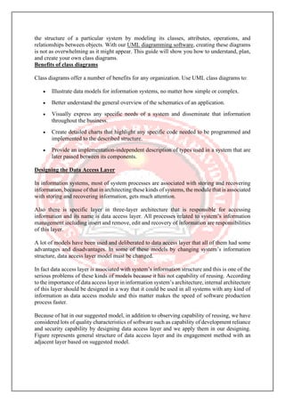 the structure of a particular system by modeling its classes, attributes, operations, and
relationships between objects. With our UML diagramming software, creating these diagrams
is not as overwhelming as it might appear. This guide will show you how to understand, plan,
and create your own class diagrams.
Benefits of class diagrams
Class diagrams offer a number of benefits for any organization. Use UML class diagrams to:
• Illustrate data models for information systems, no matter how simple or complex.
• Better understand the general overview of the schematics of an application.
• Visually express any specific needs of a system and disseminate that information
throughout the business.
• Create detailed charts that highlight any specific code needed to be programmed and
implemented to the described structure.
• Provide an implementation-independent description of types used in a system that are
later passed between its components.
Designing the Data Access Layer
In information systems, most of system processes are associated with storing and recovering
information, because of that in architecting these kinds of systems, the module that is associated
with storing and recovering information, gets much attention.
Also there is specific layer in three-layer architecture that is responsible for accessing
information and its name is data access layer. All processes related to system’s information
management including insert and remove, edit and recovery of information are responsibilities
of this layer.
A lot of models have been used and deliberated to data access layer that all of them had some
advantages and disadvantages. In some of these models by changing system’s information
structure, data access layer model must be changed.
In fact data access layer is associated with system’s information structure and this is one of the
serious problems of these kinds of models because it has not capability of reusing. According
to the importance of data access layer in information system’s architecture, internal architecture
of this layer should be designed in a way that it could be used in all systems with any kind of
information as data access module and this matter makes the speed of software production
process faster.
Because of hat in our suggested model, in addition to observing capability of reusing, we have
considered lots of quality characteristics of software such as capability of development reliance
and security capability by designing data access layer and we apply them in our designing.
Figure represents general structure of data access layer and its engagement method with an
adjacent layer based on suggested model.
 