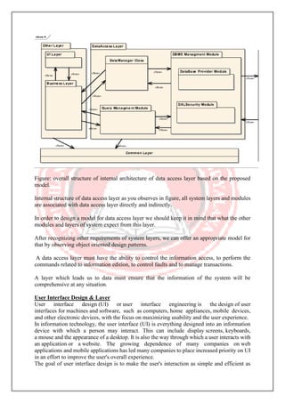 Figure: overall structure of internal architecture of data access layer based on the proposed
model.
Internal structure of data access layer as you observes in figure, all system layers and modules
are associated with data access layer directly and indirectly.
In order to design a model for data access layer we should keep it in mind that what the other
modules and layers of system expect from this layer.
After recognizing other requirements of system layers, we can offer an appropriate model for
that by observing object oriented design patterns.
A data access layer must have the ability to control the information access, to perform the
commands related to information edition, to control faults and to manage transactions.
A layer which leads us to data must ensure that the information of the system will be
comprehensive at any situation.
User Interface Design & Layer
User interface design (UI) or user interface engineering is the design of user
interfaces for machines and software, such as computers, home appliances, mobile devices,
and other electronic devices, with the focus on maximizing usability and the user experience.
In information technology, the user interface (UI) is everything designed into an information
device with which a person may interact. This can include display screens, keyboards,
a mouse and the appearance of a desktop. It is also the way through which a user interacts with
an application or a website. The growing dependence of many companies on web
applications and mobile applications has led many companies to place increased priority on UI
in an effort to improve the user's overall experience.
The goal of user interface design is to make the user's interaction as simple and efficient as
 