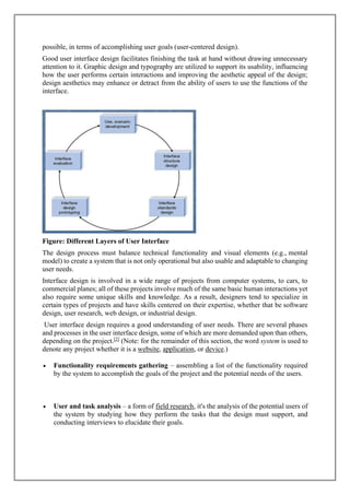 possible, in terms of accomplishing user goals (user-centered design).
Good user interface design facilitates finishing the task at hand without drawing unnecessary
attention to it. Graphic design and typography are utilized to support its usability, influencing
how the user performs certain interactions and improving the aesthetic appeal of the design;
design aesthetics may enhance or detract from the ability of users to use the functions of the
interface.
Figure: Different Layers of User Interface
The design process must balance technical functionality and visual elements (e.g., mental
model) to create a system that is not only operational but also usable and adaptable to changing
user needs.
Interface design is involved in a wide range of projects from computer systems, to cars, to
commercial planes; all of these projects involve much of the same basic human interactions yet
also require some unique skills and knowledge. As a result, designers tend to specialize in
certain types of projects and have skills centered on their expertise, whether that be software
design, user research, web design, or industrial design.
User interface design requires a good understanding of user needs. There are several phases
and processes in the user interface design, some of which are more demanded upon than others,
depending on the project.[2]
(Note: for the remainder of this section, the word system is used to
denote any project whether it is a website, application, or device.)
• Functionality requirements gathering – assembling a list of the functionality required
by the system to accomplish the goals of the project and the potential needs of the users.
• User and task analysis – a form of field research, it's the analysis of the potential users of
the system by studying how they perform the tasks that the design must support, and
conducting interviews to elucidate their goals.
 
