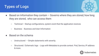 Types of Logs
● Based on Information they contain – Governs where they are stored, how long
they are stored, who can access them
○ Technical – Startup configurations, system event that the application receives
○ Business - Business and User Information
● Based on the schema
○ Unstructured – Simple statements with severity.
○ Structured / Schematic logs - Logs with Metadata to provide context. Pod, Service, IP address
& more.
 