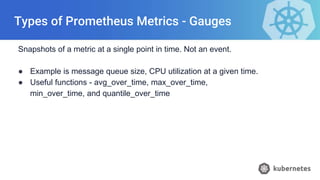 Types of Prometheus Metrics - Gauges
Snapshots of a metric at a single point in time. Not an event.
● Example is message queue size, CPU utilization at a given time.
● Useful functions - avg_over_time, max_over_time,
min_over_time, and quantile_over_time
 