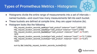 Types of Prometheus Metrics - Histograms
● Histograms divide the entire range of measurements into a set of intervals—
named buckets—and count how many measurements fall into each bucket.
● These buckets are defined at compile time, they are upper inclusive (le).
● Histogram looks like the following
http_request_duration_seconds_sum{api="add_product" instance=" host1 "} 8953.332
http_request_duration_seconds_count{api="add_product" instance=" host1"} 27892
http_request_duration_seconds_bucket{api="add_product", instance=" host1", le="0.05"}
1672
http_request_duration_seconds_bucket{api="add_product", instance=" host1", le="0.1"} 8954
http_request_duration_seconds_bucket{api="add_product", instance=" host1", le="0.25"}
14251
sum by (le) (rate(http_request_duration_seconds_bucket[5m]))
 