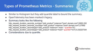 Types of Prometheus Metrics - Summaries
● Similar to Histogram but they add quantile label to bound the summary.
● OpenTelemetry has been marked it legacy.
● Summary looks like the following
http_request_duration_seconds_sum{api="add_product" instance="host1.domain.com"} 8953.332
http_request_duration_seconds_count{api="add_product" instance="host1.domain.com"} 27892
http_request_duration_seconds{api="add_product" instance=" host1 " quantile="0"}
http_request_duration_seconds{api="add_product" instance="host1" quantile="0.5"} 0.232227334
● Considerations due to quantile.
 