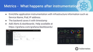 Metrics - What happens after instrumentation?
● Enrichthe application instrumentation with infrastructure information such as
Service Name, Pod, IP address.
● The backend saves it with timestamp
● Add Alerts & dashboards. Help available at
https://grafana.com/grafana/dashboards/
 