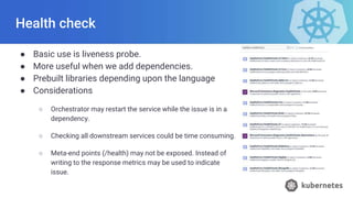 Health check
● Basic use is liveness probe.
● More useful when we add dependencies.
● Prebuilt libraries depending upon the language
● Considerations
○ Orchestrator may restart the service while the issue is in a
dependency.
○ Checking all downstream services could be time consuming.
○ Meta-end points (/health) may not be exposed. Instead of
writing to the response metrics may be used to indicate
issue.
 