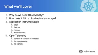 What we’ll cover
1. Why do we need Observability?
2. How does it fit in a cloud native landscape?
3. Application Instrumentation
1. Logs
2. Traces
3. metrics
4. Health Check
4. OpenTelemetry
1. What is it & why is it needed?
2. Its components.
3. Its signals
 