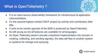 What is OpenTelemetry ?
● It is an open-source observability framework for infrastructure & application
instrumentation.
● It’s the second-highest ranked CNCF project by activity and contributors after
K8s
● It aims to be vendor agnostic & the SDK is produced by OpenTelemetry.
● Its still young so not all features are available for all languages.
● As Open Telemetry doesn’t provide a backend implementation (its concern is
creating, collecting, and sending signals), the data will flow to another system
or systems for storage and querying.
 