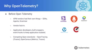 Why OpenTelemetry?
● Before Open Telemetry
○ APM vendors had their own things – SDKs,
Agents, Grammer
○ Vendor lock-in.
○ Application developers, built wrappers,
event hooks to keep application isolated.
○ Competing Open standards – OpenTracing
(Traces), OpenCensus (Metrics, Traces)
 