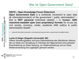 Was ist Open Government Data?

                                                                                                            OKFO – Open Knowledge Forum Österreich
                                                                                                            Open Government Data is a worldwide movement to open data
                                                                                                            (& information/content) of the government / public administration* -
Prof. Dr. Jörn von Lucke Christian P. Geiger, M.A




                                                                                                            that is NOT personal (individual related) – in human- AND
                                                    http://www.zeppelin-university.de/deutsch/lehrstuOKFO




                                                                                                            maschine-readable open (non proprietary) formats for re-use (by
          OKFO – http://gov.opendata.at




                                                                                                            civil society, economy, media, academia AND politics & public
                                                                                                            administration itsself)!
                                                                                                            •….. data and information produced or commissioned by government or government controlled entities



                                                                                                            Lucke & Geiger (Zeppelin Universität, DE)
                                                                                                            Offene Verwaltungsdaten sind jene Datenbestände des öffentlichen Sektors,
                                                                                                            die von Staat und Verwaltung im Interesse der Allgemeinheit ohne jedwede
                                                                                                            Einschränkung zur freien Nutzung, zur Weiterverbreitung und zur freien
                                                                                                            Weiterverwendung frei zugänglich gemacht werden.



                                                                                                                                                                                                                 12
 