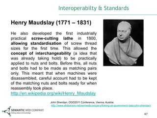 Interoperabilty & Standards

Henry Maudslay (1771 – 1831)
He also developed the first industrially
practical screw-cutting lathe in 1800,
allowing standardisation of screw thread
sizes for the first time. This allowed the
concept of interchangeability (a idea that
was already taking hold) to be practically
applied to nuts and bolts. Before this, all nuts
and bolts had to be made as matching pairs
only. This meant that when machines were
disassembled, careful account had to be kept
of the matching nuts and bolts ready for when
reassembly took place.
http://en.wikipedia.org/wiki/Henry_Maudslay
                      John Sheridan, OGD2011 Conference, Vienna, Austria:
                       http://www.slideshare.net/semwebcompany/linking-uk-government-data-john-sheridan/


                                                                                                  47
 