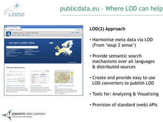 publicdata.eu – Where LOD can help


                                   LOD(2) Approach

                                   • Harmonise meta data via LOD
                                     (From ‘soup 2 sense’)

                                   • Provide semantic search
                                     mechanisms over all languages
                                     & distributed sources

                                   • Create and provide easy to use
                                     LOD converters to publish LOD

                                   • Tools for: Analysing & Visualising

                                   • Provision of standard (web) APIs


© Semantic Web Company – http://www.semantic-web.at/              53
 