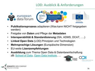 LOD: Ausblick & Anforderungen




• Publikationsprozess adaptieren (Was kann NICHT freigegeben
  werden)
• Freigabe von Daten und Pflege der Metadaten
• Interoperabilität & Standardisierung (ISA, ADMS, DCAT, ….)
• Linked Open Data (LOD) Prinzipien und Technologien
• Mehrsprachige Lösungen (Europäische Dimension)
• EU-weite Lizenzempfehlungen
• Ausbildung zum Thema Open Data & Datenbewirtschaftung
  zB: School of Data, Open Data Institute, …



                                                               78
 