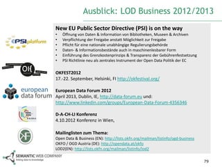 Ausblick: LOD Business 2012/2013
New EU Public Sector Directive (PSI) is on the way
•   Öffnung von Daten & Information von Bibliotheken, Museen & Archiven
•   Verpflichtung der Freigabe anstatt Möglichkeit zur Freigabe
•   Pflicht für eine nationale unabhängige Regulierungsbehörde
•   Daten- & Informationsbestände auch in maschinenlesbarer Form
•   Einführung des Grenzkostenprinzips & Transparenz der Gebührenfestsetzung
•   PSI Richtlinie neu als zentrales Instrument der Open Data Politik der EC

OKFEST2012
17.-22. September, Helsinki, FI http://okfestival.org/

European Data Forum 2012
April 2013, Dublin, IE, http://data-forum.eu und:
http://www.linkedin.com/groups/European-Data-Forum-4356346

D-A-CH-LI Konferenz
4.10.2012 Konferenz in Wien,

Mailinglisten zum Thema:
Open Data & Business (EN): http://lists.okfn.org/mailman/listinfo/ogd-business
OKFO / OGD Austria (DE): http://opendata.at/okfo
LOD2(EN): http://lists.okfn.org/mailman/listinfo/lod2

                                                                                 79
 